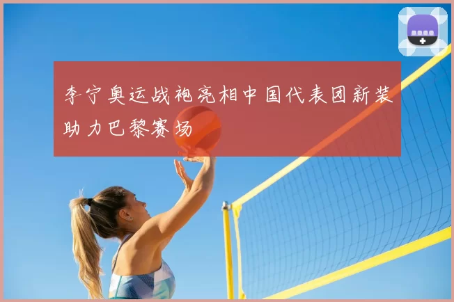 李宁奥运战袍亮相中国代表团新装助力巴黎赛场