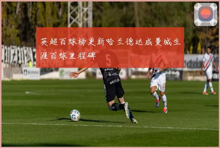 英超百球榜更新哈兰德达成曼城生涯百球里程碑