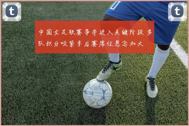 中国女足联赛争夺进入关键阶段 多队积分咬紧季后赛席位悬念加大