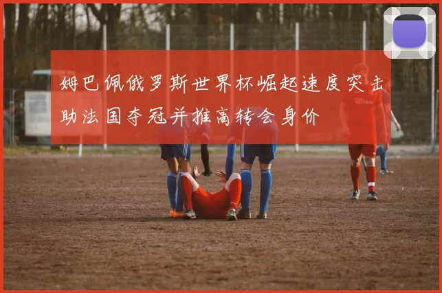 姆巴佩俄罗斯世界杯崛起速度突击助法国夺冠并推高转会身价