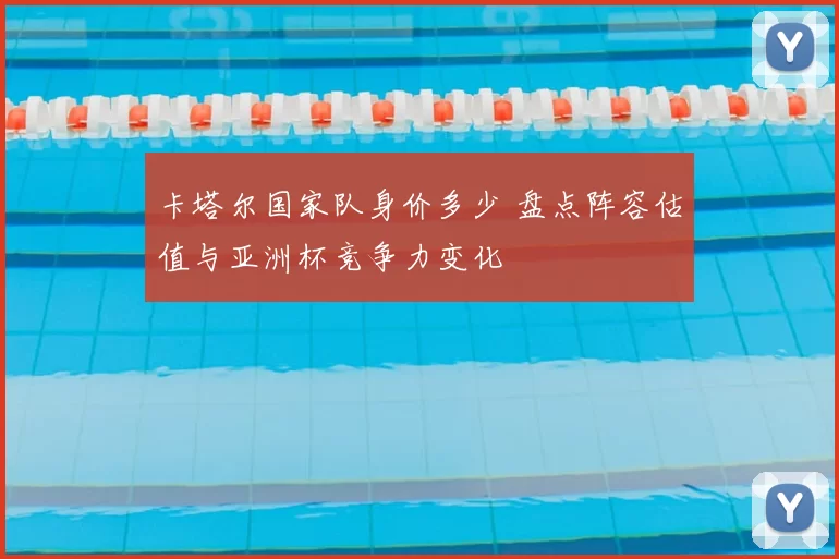 卡塔尔国家队身价多少 盘点阵容估值与亚洲杯竞争力变化