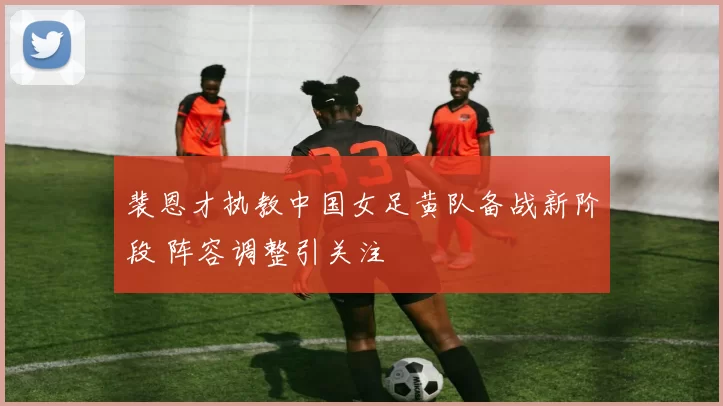 裴恩才执教中国女足黄队备战新阶段 阵容调整引关注