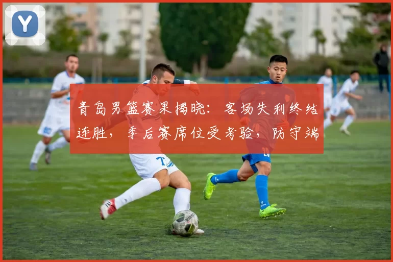青岛男篮赛果揭晓：客场失利终结连胜，季后赛席位受考验，防守端短板