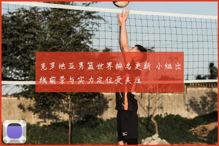 克罗地亚男篮世界排名更新 小组出线前景与实力定位受关注