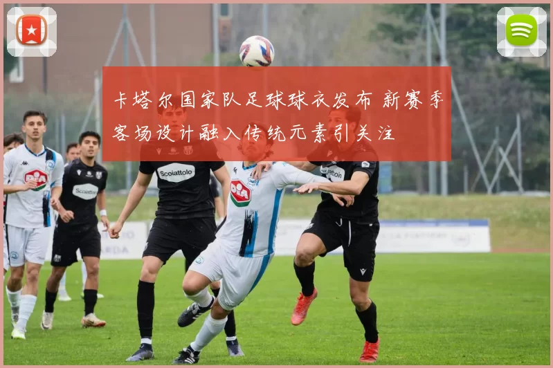 卡塔尔国家队足球球衣发布 新赛季客场设计融入传统元素引关注