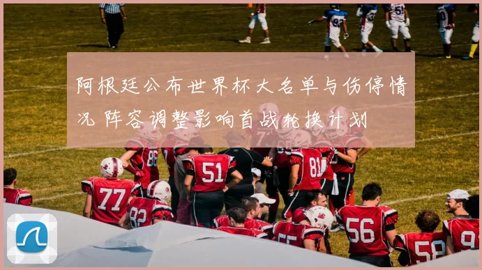 阿根廷公布世界杯大名单与伤停情况 阵容调整影响首战轮换计划