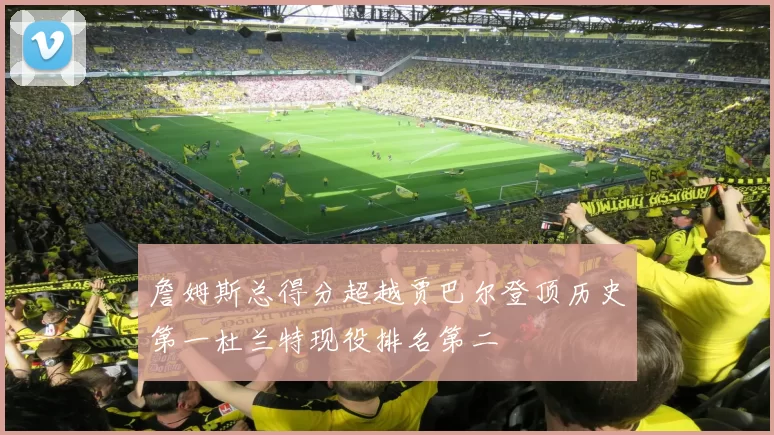 詹姆斯总得分超越贾巴尔登顶历史第一杜兰特现役排名第二