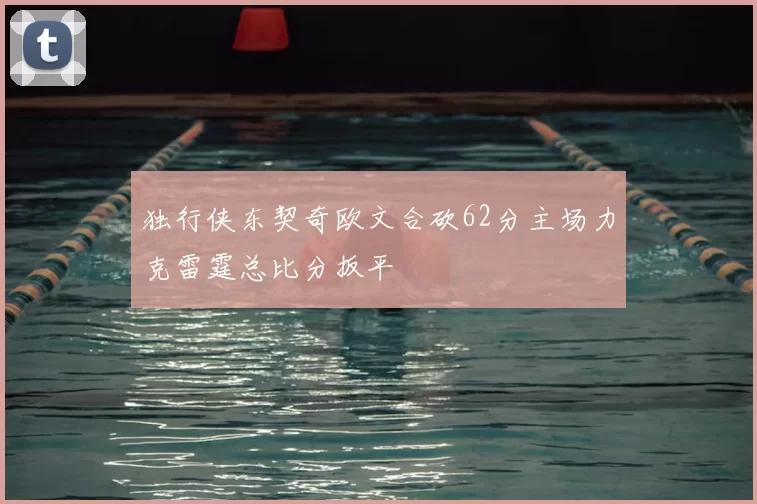 独行侠东契奇欧文合砍62分主场力克雷霆总比分扳平