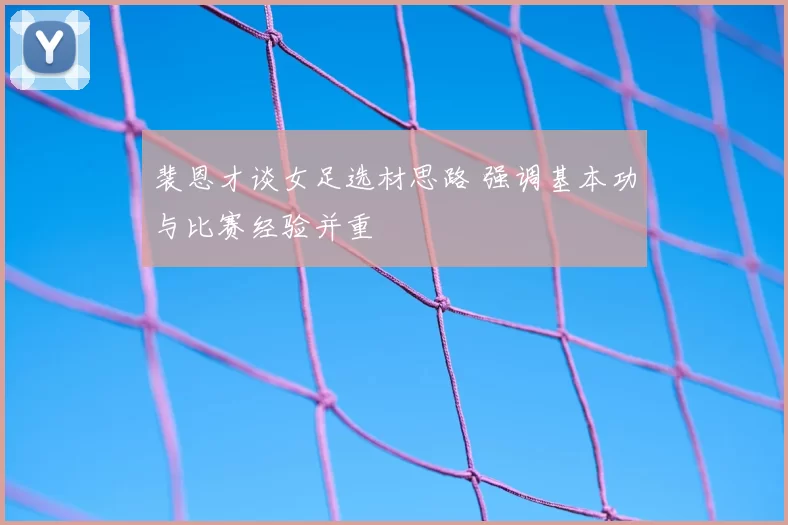 裴恩才谈女足选材思路 强调基本功与比赛经验并重