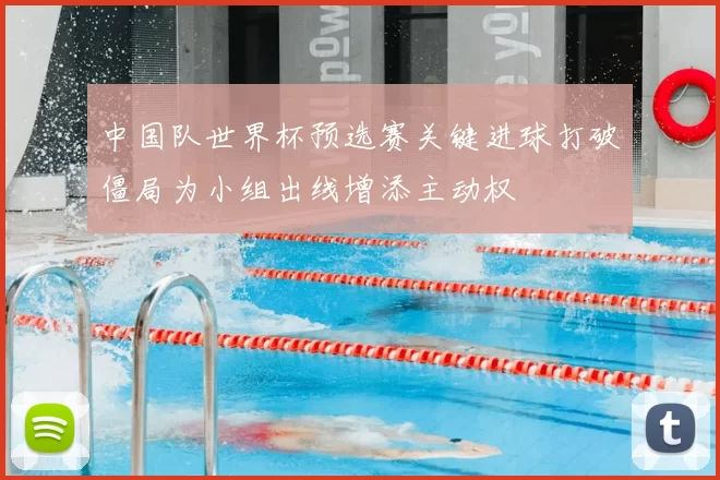 中国队世界杯预选赛关键进球打破僵局为小组出线增添主动权