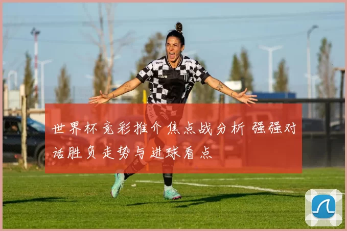 世界杯竞彩推介焦点战分析 强强对话胜负走势与进球看点