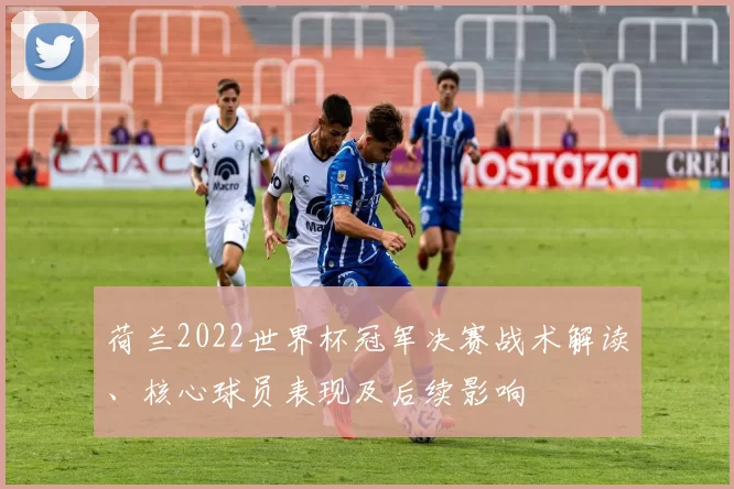 荷兰2022世界杯冠军决赛战术解读、核心球员表现及后续影响