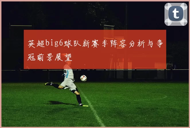 英超big6球队新赛季阵容分析与争冠前景展望