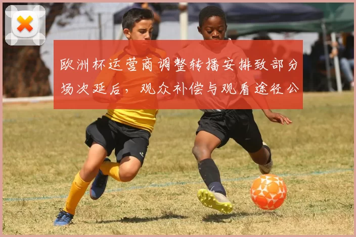 欧洲杯运营商调整转播安排致部分场次延后，观众补偿与观看途径公布