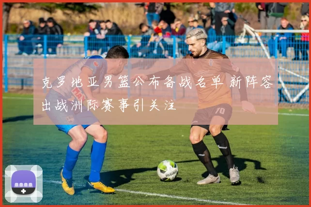 克罗地亚男篮公布备战名单 新阵容出战洲际赛事引关注