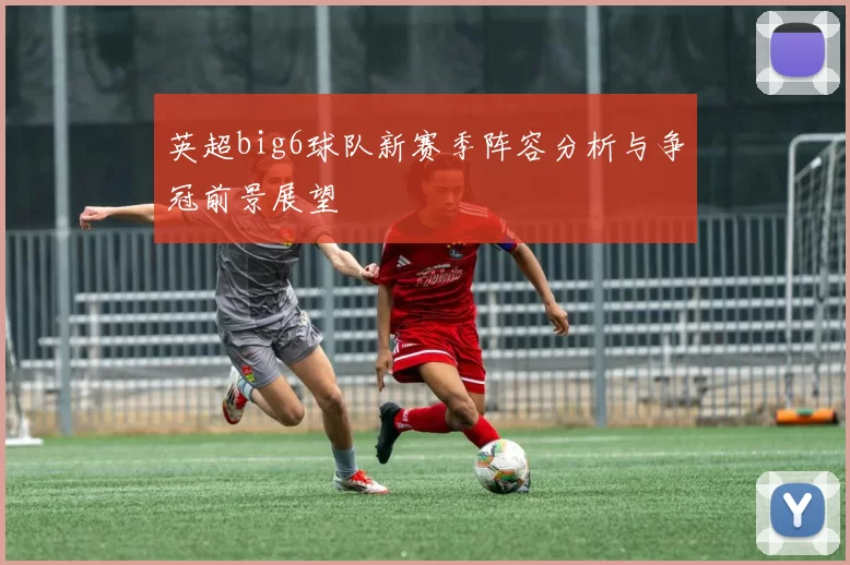 英超big6球队新赛季阵容分析与争冠前景展望