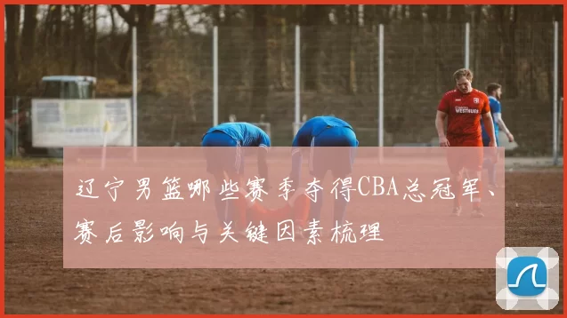 辽宁男篮哪些赛季夺得CBA总冠军、赛后影响与关键因素梳理