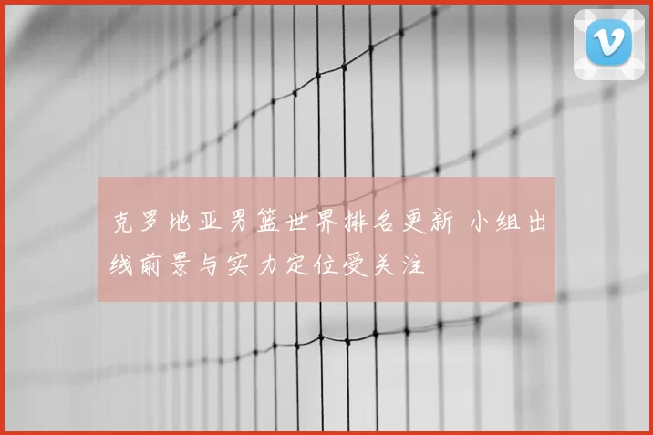 克罗地亚男篮世界排名更新 小组出线前景与实力定位受关注