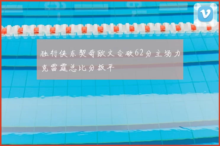 独行侠东契奇欧文合砍62分主场力克雷霆总比分扳平