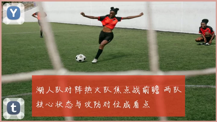 湖人队对阵热火队焦点战前瞻 两队核心状态与攻防对位成看点