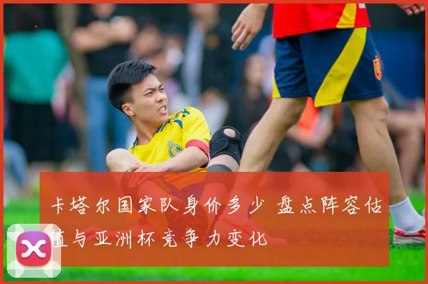卡塔尔国家队身价多少 盘点阵容估值与亚洲杯竞争力变化