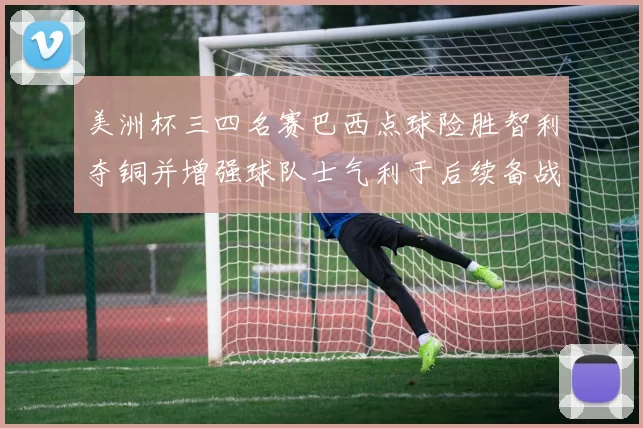 美洲杯三四名赛巴西点球险胜智利夺铜并增强球队士气利于后续备战