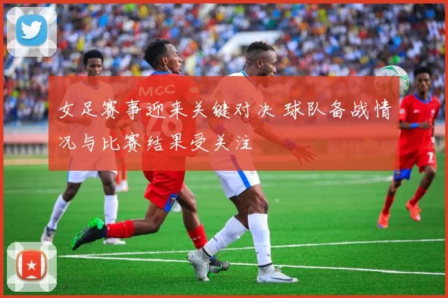 女足赛事迎来关键对决 球队备战情况与比赛结果受关注