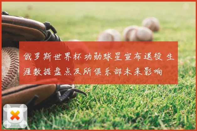 俄罗斯世界杯功勋球星宣布退役 生涯数据盘点及所俱乐部未来影响