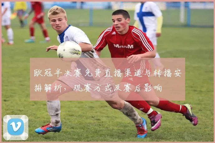 欧冠半决赛免费直播渠道与转播安排解析，观赛方式及赛后影响