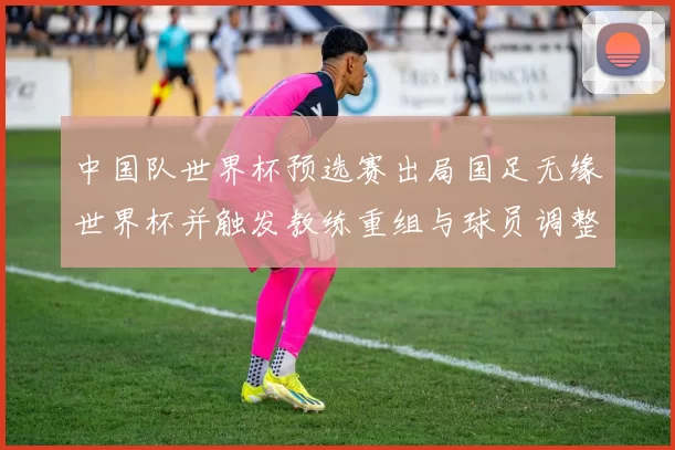 中国队世界杯预选赛出局国足无缘世界杯并触发教练重组与球员调整