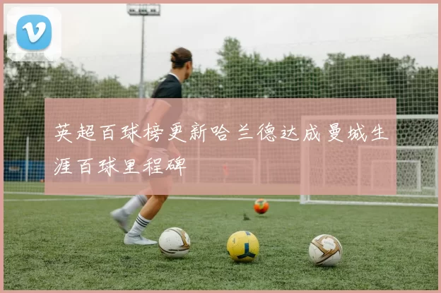 英超百球榜更新哈兰德达成曼城生涯百球里程碑