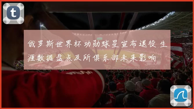 俄罗斯世界杯功勋球星宣布退役 生涯数据盘点及所俱乐部未来影响