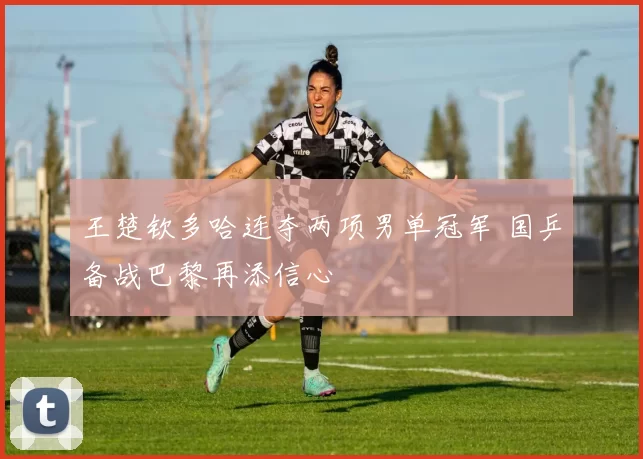 王楚钦多哈连夺两项男单冠军 国乒备战巴黎再添信心