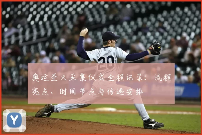 奥运圣火采集仪式全程记录：流程亮点、时间节点与传递安排