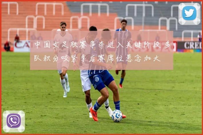 中国女足联赛争夺进入关键阶段 多队积分咬紧季后赛席位悬念加大