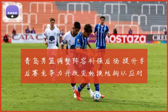 青岛男篮调整阵容补强后场 提升季后赛竞争力并改变轮换结构以应对伤停