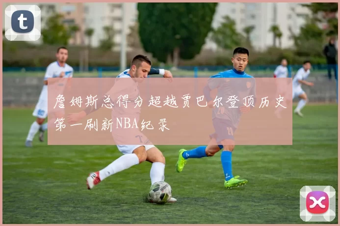 詹姆斯总得分超越贾巴尔登顶历史第一刷新NBA纪录