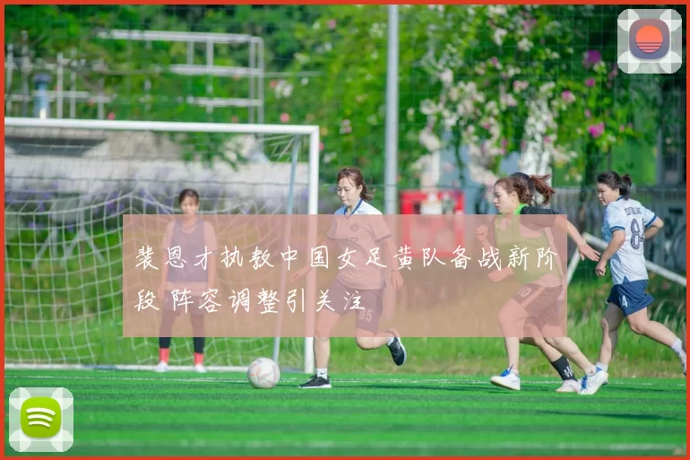 裴恩才执教中国女足黄队备战新阶段 阵容调整引关注