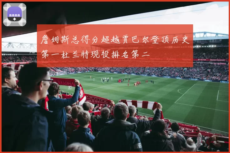 詹姆斯总得分超越贾巴尔登顶历史第一杜兰特现役排名第二