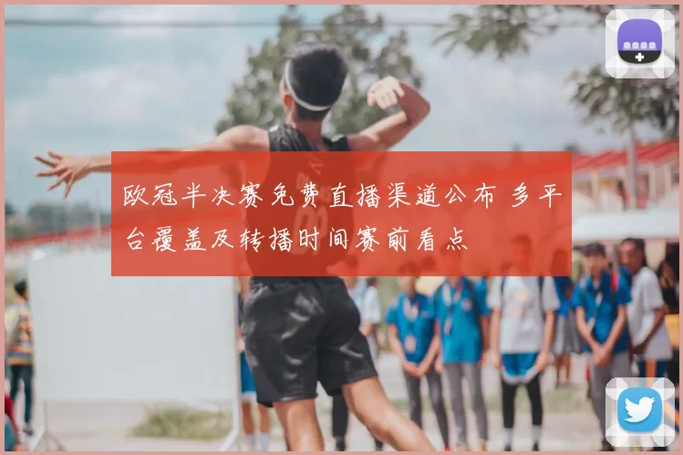 欧冠半决赛免费直播渠道公布 多平台覆盖及转播时间赛前看点