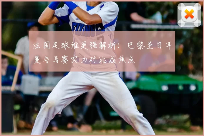法国足球谁更强解析：巴黎圣日耳曼与马赛实力对比成焦点